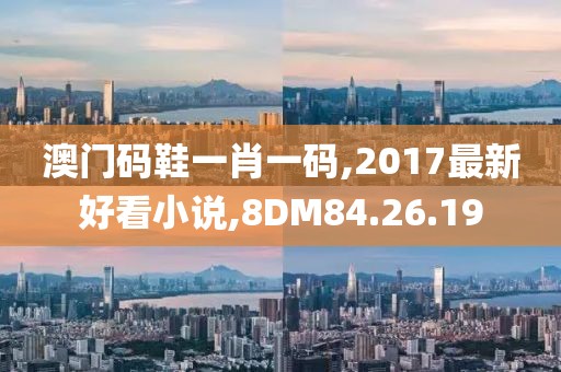 澳门码鞋一肖一码,2017最新好看小说,8DM84.26.19