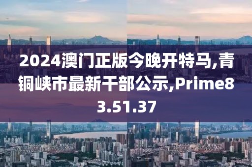 2024澳门正版今晚开特马,青铜峡市最新干部公示,Prime83.51.37