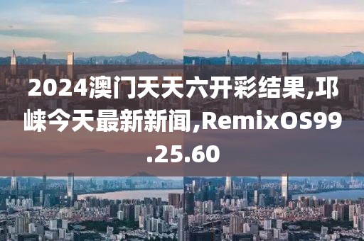 2024澳门天天六开彩结果,邛崃今天最新新闻,RemixOS99.25.60
