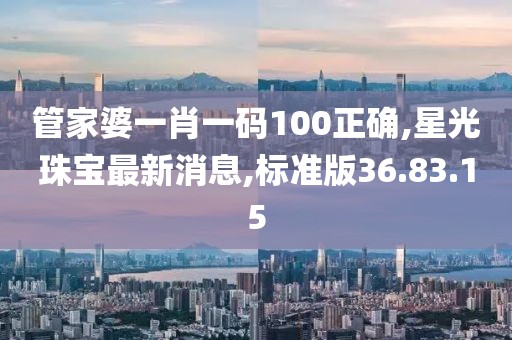 管家婆一肖一码100正确,星光珠宝最新消息,标准版36.83.15