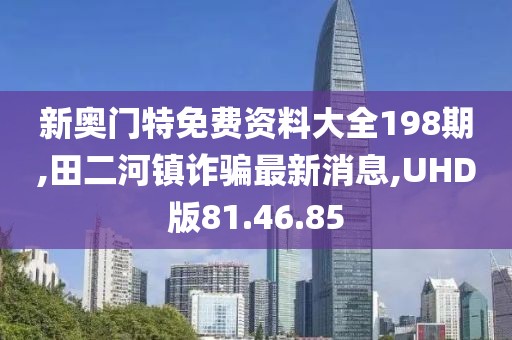 新奥门特免费资料大全198期,田二河镇诈骗最新消息,UHD版81.46.85