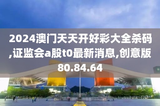 2024澳门天天开好彩大全杀码,证监会a股t0最新消息,创意版80.84.64