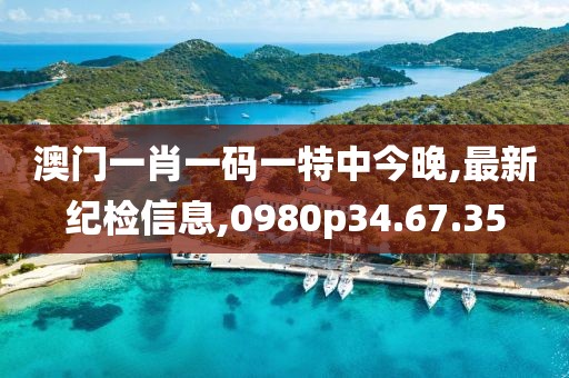 澳门一肖一码一特中今晚,最新纪检信息,0980p34.67.35