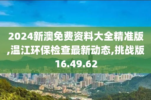 2024新澳免费资料大全精准版,温江环保检查最新动态,挑战版16.49.62