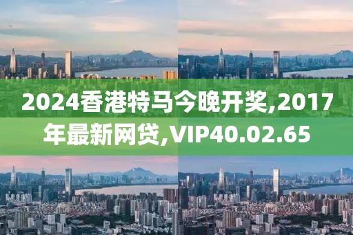 2024香港特马今晚开奖,2017年最新网贷,VIP40.02.65