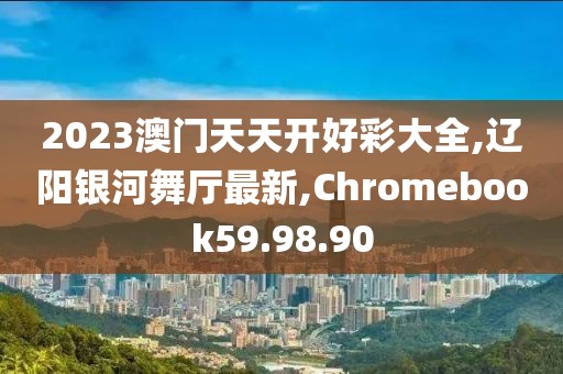 2023澳门天天开好彩大全,辽阳银河舞厅最新,Chromebook59.98.90