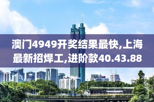 澳门4949开奖结果最快,上海最新招焊工,进阶款40.43.88