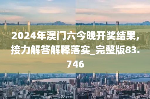 2024年澳门六今晚开奖结果,接力解答解释落实_完整版83.746